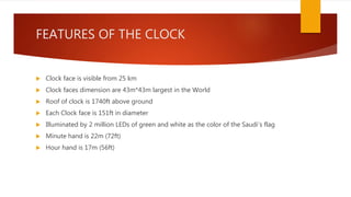 FEATURES OF THE CLOCK
 Clock face is visible from 25 km
 Clock faces dimension are 43m*43m largest in the World
 Roof of clock is 1740ft above ground
 Each Clock face is 151ft in diameter
 Illuminated by 2 million LEDs of green and white as the color of the Saudi’s flag
 Minute hand is 22m (72ft)
 Hour hand is 17m (56ft)
 