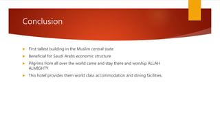 Conclusion
 First tallest building in the Muslim central state
 Beneficial for Saudi Arabs economic structure
 Pilgrims from all over the world came and stay there and worship ALLAH
ALMIGHTY
 This hotel provides them world class accommodation and dining facilities.
 
