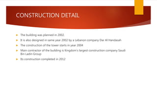 CONSTRUCTION DETAIL
 The building was planned in 2002.
 It is also designed in same year 2002 by a Lebanon company Dar Al Handasah
 The construction of the tower starts in year 2004
 Main contractor of the building is Kingdom’s largest construction company Saudi
Bin Ladin Group
 Its construction completed in 2012
 