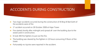 ACCCIDENTS DURING CONSTRUCTION
 Two major accidents occurred during the construction of Al Braj Al Bait both of
the accidents were of fire
 1st accident occurred on 28 October 2008 at Hajar Tower
 Fire started shortly after midnight and spread all over the building due to the
wood used in construction.
 It took 400 fire fighters to put out the fire.
 The building was cleared by fire fighters in 10 hours consuming 9 floors of the
tower.
 Fortunately no injuries were reported in the accident.
 