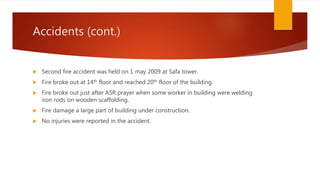 Accidents (cont.)
 Second fire accident was held on 1 may 2009 at Safa tower.
 Fire broke out at 14th floor and reached 20th floor of the building.
 Fire broke out just after ASR prayer when some worker in building were welding
iron rods on wooden scaffolding.
 Fire damage a large part of building under construction.
 No injuries were reported in the accident.
 