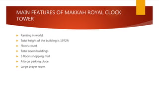 MAIN FEATURES OF MAKKAH ROYAL CLOCK
TOWER
 Ranking in world
 Total height of the building is 1972ft
 Floors count
 Total seven buildings
 5 floors shopping mall
 A large parking place
 Large prayer room
 