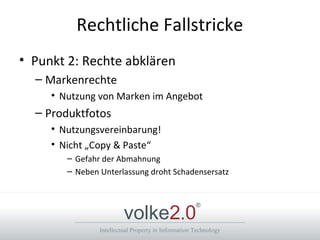 Intellectual Property in Information Technology
volke2.0
®
Rechtliche Fallstricke
• Punkt 2: Rechte abklären
– Markenrechte
• Nutzung von Marken im Angebot
– Produktfotos
• Nutzungsvereinbarung!
• Nicht „Copy & Paste“
– Gefahr der Abmahnung
– Neben Unterlassung droht Schadensersatz
 