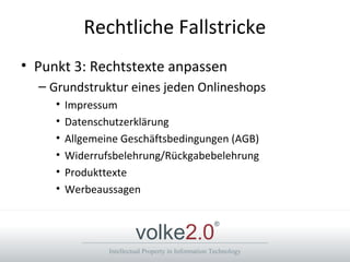 Intellectual Property in Information Technology
volke2.0
®
Rechtliche Fallstricke
• Punkt 3: Rechtstexte anpassen
– Grundstruktur eines jeden Onlineshops
• Impressum
• Datenschutzerklärung
• Allgemeine Geschäftsbedingungen (AGB)
• Widerrufsbelehrung/Rückgabebelehrung
• Produkttexte
• Werbeaussagen
 