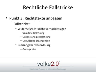 Intellectual Property in Information Technology
volke2.0
®
Rechtliche Fallstricke
• Punkt 3: Rechtstexte anpassen
– Fallstricke:
• Widerrufsrecht nicht vernachlässigen
– Veraltete Belehrung
– Unvollständige Belehrung
– Unzulässige Ergänzungen
• Preisangabenverordnung
– Grundpreise
 
