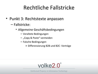 Intellectual Property in Information Technology
volke2.0
®
Rechtliche Fallstricke
• Punkt 3: Rechtstexte anpassen
– Fallstricke:
• Allgemeine Geschäftsbedingungen
– Veraltete Bedingungen
– „Copy & Paste“ vermeiden
– Falsche Bedingungen
» Differenzierung B2B und B2C -Verträge
 