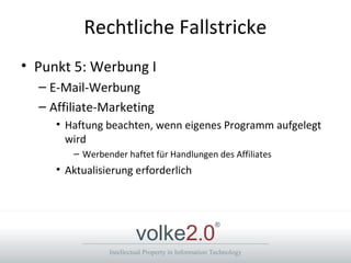 Intellectual Property in Information Technology
volke2.0
®
Rechtliche Fallstricke
• Punkt 5: Werbung I
– E-Mail-Werbung
– Affiliate-Marketing
• Haftung beachten, wenn eigenes Programm aufgelegt
wird
– Werbender haftet für Handlungen des Affiliates
• Aktualisierung erforderlich
 