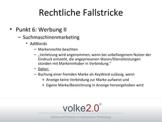 Intellectual Property in Information Technology
volke2.0
®
Rechtliche Fallstricke
• Punkt 6: Werbung II
– Suchmaschinenmarketing
• AdWords
– Markenrechte beachten
– „Verletzung wird angenommen, wenn bei unbefangenem Nutzer der
Eindruck entsteht, die angepriesenen Waren/Dienstleistungen
stünden mit Markeninhaber in Verbindung.“
– Daher:
– Buchung einer fremden Marke als KeyWord zulässig, wenn
» Anzeige keine Verbindung zur Marke aufweist und
» Eigene Marke/Bezeichnung in Anzeige hervorgehoben wird
 