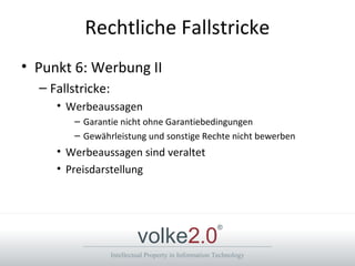 Intellectual Property in Information Technology
volke2.0
®
Rechtliche Fallstricke
• Punkt 6: Werbung II
– Fallstricke:
• Werbeaussagen
– Garantie nicht ohne Garantiebedingungen
– Gewährleistung und sonstige Rechte nicht bewerben
• Werbeaussagen sind veraltet
• Preisdarstellung
 