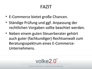 Intellectual Property in Information Technology
volke2.0
®
FAZIT
• E-Commerce bietet große Chancen.
• Ständige Prüfung und ggf. Anpassung der
rechtlichen Vorgaben sollte beachtet werden.
• Neben einem guten Steuerberater gehört
auch guter (fachkundiger) Rechtsanwalt zum
Beratungsspektrum eines E-Commerce-
Unternehmens.
 