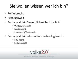 Intellectual Property in Information Technology
volke2.0
®
Sie wollen wissen wer ich bin?
• Rolf Albrecht
• Rechtsanwalt
• Fachanwalt für Gewerblichen Rechtsschutz
• Wettbewerbsrecht
• Markenrecht
• Patentrecht/Designrecht
• Fachanwalt für Informationstechnologierecht
• EDV-Recht
• Softwarerecht
 