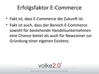 Intellectual Property in Information Technology
volke2.0
®
Erfolgsfaktor E-Commerce
• Fakt ist, dass E-Commerce die Zukunft ist.
• Fakt ist auch, dass der Bereich E-Commerce
sowohl für bestehende Handelsunternehmen
eine Chance bietet als auch für Newcomer zur
Gründung einer eigenen Existenz.
 