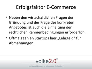 Intellectual Property in Information Technology
volke2.0
®
Erfolgsfaktor E-Commerce
• Neben den wirtschaftlichen Fragen der
Gründung und der Frage des konkreten
Angebotes ist auch die Einhaltung der
rechtlichen Rahmenbedingungen erforderlich.
• Oftmals zahlen StartUps hier „Lehrgeld“ für
Abmahnungen.
 