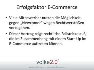 Intellectual Property in Information Technology
volke2.0
®
Erfolgsfaktor E-Commerce
• Viele Mitbewerber nutzen die Möglichkeit,
gegen „Newcomer“ wegen Rechtsverstößen
vorzugehen.
• Dieser Vortrag zeigt rechtliche Fallstricke auf,
die im Zusammenhang mit einem Start-Up im
E-Commerce auftreten können.
 