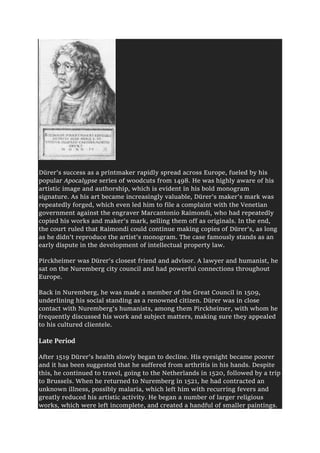 Dürer's success as a printmaker rapidly spread across Europe, fueled by his
popular Apocalypse series of woodcuts from 1498. He was highly aware of his
artistic image and authorship, which is evident in his bold monogram
signature. As his art became increasingly valuable, Dürer's maker's mark was
repeatedly forged, which even led him to file a complaint with the Venetian
government against the engraver Marcantonio Raimondi, who had repeatedly
copied his works and maker's mark, selling them off as originals. In the end,
the court ruled that Raimondi could continue making copies of Dürer's, as long
as he didn't reproduce the artist's monogram. The case famously stands as an
early dispute in the development of intellectual property law.
Pirckheimer was Dürer's closest friend and advisor. A lawyer and humanist, he
sat on the Nuremberg city council and had powerful connections throughout
Europe.
Back in Nuremberg, he was made a member of the Great Council in 1509,
underlining his social standing as a renowned citizen. Dürer was in close
contact with Nuremberg's humanists, among them Pirckheimer, with whom he
frequently discussed his work and subject matters, making sure they appealed
to his cultured clientele.
Late Period
After 1519 Dürer's health slowly began to decline. His eyesight became poorer
and it has been suggested that he suffered from arthritis in his hands. Despite
this, he continued to travel, going to the Netherlands in 1520, followed by a trip
to Brussels. When he returned to Nuremberg in 1521, he had contracted an
unknown illness, possibly malaria, which left him with recurring fevers and
greatly reduced his artistic activity. He began a number of larger religious
works, which were left incomplete, and created a handful of smaller paintings.
 