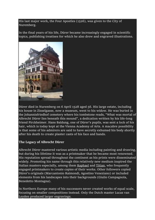 His last major work, the Four Apostles (1526), was given to the City of
Nuremberg.
In the final years of his life, Dürer became increasingly engaged in scientific
topics, publishing treatises for which he also drew and engraved illustrations.
Dürer died in Nuremberg on 6 April 1528 aged 56. His large estate, including
his house in Zisselgasse, now a museum, went to his widow. He was buried in
the Johannisfriedhof cemetery where his tombstone reads, "What was mortal of
Albrecht Dürer lies beneath this mound", a dedication written by his life-long
friend Pirckheimer. Hans Baldung, one of Dürer's pupils, was sent a lock of his
hair, which is today kept at the Vienna Academy of Arts. A macabre possibility
is that some of his admirers are said to have secretly exhumed his body shortly
after his death to create plaster casts of his face and hands.
The Legacy of Albrecht Dürer
Albrecht Dürer mastered various artistic media including painting and drawing,
but during his lifetime it was as a printmaker that he became most renowned.
His reputation spread throughout the continent as his prints were disseminated
widely. Promoting his name through this relatively new medium inspired the
Italian masters especially, among them Raphael and Titian, who frequently
engaged printmakers to create copies of their works. Other followers copied
Dürer's originals (Marcantonio Raimondi, Agostino Veneziano) or included
elements from his landscapes into their backgrounds (Giulio Campagnola,
Benedetto Montagna).
In Northern Europe many of his successors never created works of equal scale,
focusing on smaller compositions instead. Only the Dutch master Lucas van
Leyden produced larger engravings.
 