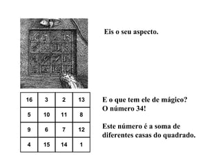 Eis o seu aspecto.

16

3

2

13

5

10

11

8

9

6

7

12

4

15

14

1

E o que tem ele de mágico?
O número 34!
Este número é a soma de
diferentes casas do quadrado.

 