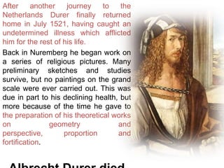 After another journey to the
Netherlands Durer finally returned
home in July 1521, having caught an
undetermined illness which afflicted
him for the rest of his life.
Back in Nuremberg he began work on
a series of religious pictures. Many
preliminary sketches and studies
survive, but no paintings on the grand
scale were ever carried out. This was
due in part to his declining health, but
more because of the time he gave to
the preparation of his theoretical works
on geometry and
perspective, proportion and
fortification.
 