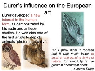 Durer’s influence on the European
artDurer developed a new
interest in the human
form, as demonstrated by
his nude and antique
studies. He was also one of
the first artists to depict
animals “photorealistically”.
“As I grew older, I realized
that it was much better to
insist on the genuine forms of
nature, for simplicity is the
greatest adornment of art”
Albrecht Durer
 