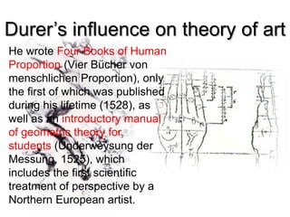 Durer’s influence on theory of art
He wrote Four Books of Human
Proportion (Vier Bücher von
menschlichen Proportion), only
the first of which was published
during his lifetime (1528), as
well as an introductory manual
of geometric theory for
students (Underweysung der
Messung, 1525), which
includes the first scientific
treatment of perspective by a
Northern European artist.
 