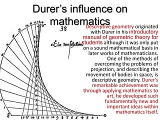 Durer’s influence on
mathematicsDescriptive geometry originated
with Durer in his introductory
manual of geometric theory for
students although it was only put
on a sound mathematical basis in
later works of mathematicians.
One of the methods of
overcoming the problems of
projection, and describing the
movement of bodies in space, is
descriptive geometry. Durer's
remarkable achievement was
through applying mathematics to
art, he developed such
fundamentally new and
important ideas within
mathematics itself.
 