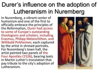 Durer’s influence on the adoption of
Lutheranism in Nuremberg
In Nuremberg, a vibrant center of
humanism and one of the first to
officially embrace the principles of
the Reformation, Durer had access
to some of Europe's outstanding
theologians and scholars, including
Erasmus, Philipp Melanchthon, and
Willibald Pirkheimer, each captured
by the artist in shrewd portraits.
For Nuremberg's town hall, the
artist painted two panels of the
Four Apostles (1526), bearing texts
in Martin Luther's translation that
pay tribute to the city's adoption of
Lutheranism.
 
