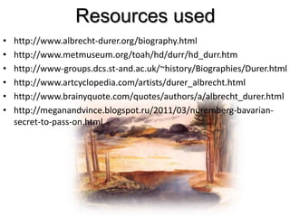 Resources used
• http://www.albrecht-durer.org/biography.html
• http://www.metmuseum.org/toah/hd/durr/hd_durr.htm
• http://www-groups.dcs.st-and.ac.uk/~history/Biographies/Durer.html
• http://www.artcyclopedia.com/artists/durer_albrecht.html
• http://www.brainyquote.com/quotes/authors/a/albrecht_durer.html
• http://meganandvince.blogspot.ru/2011/03/nuremberg-bavarian-
secret-to-pass-on.html
 