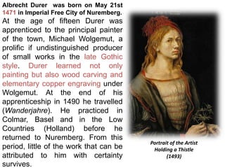 Albrecht Durer was born on May 21st
1471 in Imperial Free City of Nuremberg.
At the age of fifteen Durer was
apprenticed to the principal painter
of the town, Michael Wolgemut, a
prolific if undistinguished producer
of small works in the late Gothic
style. Durer learned not only
painting but also wood carving and
elementary copper engraving under
Wolgemut. At the end of his
apprenticeship in 1490 he travelled
(Wanderjahre). He practiced in
Colmar, Basel and in the Low
Countries (Holland) before he
returned to Nuremberg. From this
period, little of the work that can be
attributed to him with certainty
survives.
Portrait of the Artist
Holding a Thistle
(1493)
 