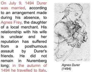 On July 9, 1494 Durer
was married, according
to an arrangement made
during his absence, to
Agnes Frey, the daughter
of a local merchant. His
relationship with his wife
is unclear and her
reputation has suffered
from a posthumous
assault by Durer's
friends. He did not
remain in Nuremberg
long; in the autumn of
1494 he travelled to Italy,
Agnes Durer
(1494)
 