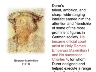 Durer's
talent, ambition, and
sharp, wide-ranging
intellect earned him the
attention and friendship
of some of the most
prominent figures in
German society. He
became official court
artist to Holy Roman
Emperors Maximilian I
and his successor
Charles V, for whom
Durer designed and
helped execute a range
Emperor Maximilian
(1518)
 