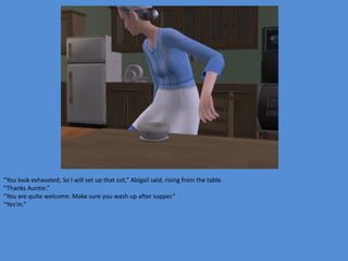 “You look exhausted, So I will set up that cot,” Abigail said, rising from the table.
“Thanks Auntie.”
“You are quite welcome. Make sure you wash up after supper.”
“Yes’m.”
 