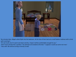 Ten minutes later, Abigail called Elijah into the bedroom. At the foot of their bed sat a small feather mattress with a thick
quilt covering it.
“It’s not much, but it’s warm and clean and dry. I hope it will be comfortable enough for you.”
“Don’t worry Auntie this is perfect.” He yawned as he looked at the bed. “I suppose I could use some rest now.”
“Very well. We will be turning it shortly as well.
 
