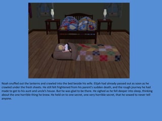 Noah snuffed out the lanterns and crawled into the bed beside his wife. Elijah had already passed out as soon as he
crawled under the fresh sheets. He still felt frightened from his parent’s sudden death, and the rough journey he had
made to get to his aunt and uncle’s house. But he was glad to be there. He sighed as he fell deeper into sleep, thinking
about the one horrible thing he knew. He held on to one secret, one very horrible secret, that he vowed to never tell
anyone.
 