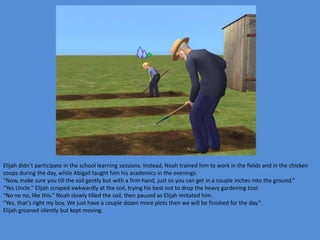 Elijah didn’t participate in the school learning sessions. Instead, Noah trained him to work in the fields and in the chicken
coops during the day, while Abigail taught him his academics in the evenings.
“Now, make sure you till the soil gently but with a firm hand, just so you can get in a couple inches into the ground.”
“Yes Uncle.” Elijah scraped awkwardly at the soil, trying his best not to drop the heavy gardening tool.
“No no no, like this.” Noah slowly tilled the soil, then paused as Elijah imitated him.
“Yes, that’s right my boy. We just have a couple dozen more plots then we will be finished for the day.”
Elijah groaned silently but kept moving.
 
