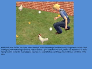 A few more years passed, and Elijah, now a teenager, found himself single-handedly taking charge of the chicken coops
and helping with the farming even more. He had learned a good trade from his uncle, and he was determined to make
Noah proud. He had pretty much adopted his uncle as a second father, even though he would never admit that in the
open.
 