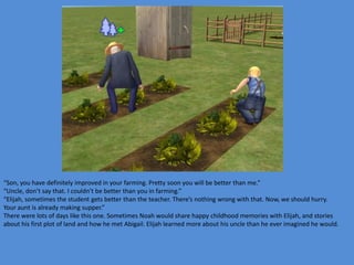 “Son, you have definitely improved in your farming. Pretty soon you will be better than me.”
“Uncle, don’t say that. I couldn’t be better than you in farming.”
“Elijah, sometimes the student gets better than the teacher. There’s nothing wrong with that. Now, we should hurry.
Your aunt is already making supper.”
There were lots of days like this one. Sometimes Noah would share happy childhood memories with Elijah, and stories
about his first plot of land and how he met Abigail. Elijah learned more about his uncle than he ever imagined he would.
 