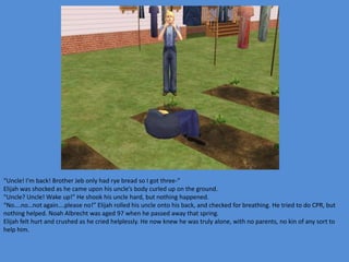 “Uncle! I’m back! Brother Jeb only had rye bread so I got three-”
Elijah was shocked as he came upon his uncle’s body curled up on the ground.
“Uncle? Uncle! Wake up!” He shook his uncle hard, but nothing happened.
“No….no…not again….please no!” Elijah rolled his uncle onto his back, and checked for breathing. He tried to do CPR, but
nothing helped. Noah Albrecht was aged 97 when he passed away that spring.
Elijah felt hurt and crushed as he cried helplessly. He now knew he was truly alone, with no parents, no kin of any sort to
help him.
 