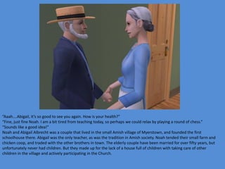 “Aaah….Abigail, it’s so good to see you again. How is your health?”
“Fine, just fine Noah. I am a bit tired from teaching today, so perhaps we could relax by playing a round of chess.”
“Sounds like a good idea!”
Noah and Abigail Albrecht was a couple that lived in the small Amish village of Myerstown, and founded the first
schoolhouse there. Abigail was the only teacher, as was the tradition in Amish society. Noah tended their small farm and
chicken coop, and traded with the other brothers in town. The elderly couple have been married for over fifty years, but
unfortunately never had children. But they made up for the lack of a house full of children with taking care of other
children in the village and actively participating in the Church.
 