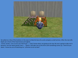 He called on a few of the brothers in the town to help him bury his uncle and give a small sermon. After the men left,
Elijah sat in front of the head stones and sighed.
“Uncle, Auntie, I am so sorry you had to go. I….I don’t know what I am going to do now. No one is going to take me in
because I am just about grown now. I…..I guess I will take care of the farm until something comes up. I wont let you
down. I know you are all watching me. I promise to do my best.”
 