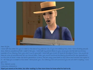Dear Elijah,
I have left this letter for you to read in the case of my demise. So, if you are reading this, then I have already passed.
Son, there is something that I need to tell you. I have left my entire farm to you, since you are the last surviving
member of our family. But, you can’t run it yourself. I have left you a plot of land at the edge of town. You must go
there as soon as possible and set up a house there. Then, you must continue the family bloodline for ten generations
on this plot of land. When the tenth generation is born, the heir may come back to this farm and reclaim the rights to
it. I do hope you succeed in this task I have given you. Our family will not survive if you do not start a legacy. I love
you son.
Your dearest uncle,
Noah John Albrecht Jr.
Elijah just stared at the letter, but after reading it a few more times he knew what he had to do.
 