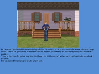 For two days, Elijah busied himself with selling off all of the contents of the house, because he was certain those things
couldn’t last for ten generations. After the last chicken was sold, he locked up the house completely and said one last
goodbye.
“I lived in this house for quite a long time. I just hope I can fulfill my uncle’s wishes and bring the Albrecht name back to
the town.”
This was the last time Elijah ever saw his uncle’s farm.
 