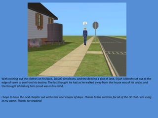 With nothing but the clothes on his back, 20,000 simoleons, and the deed to a plot of land, Elijah Albrecht set out to the
edge of town to confront his destiny. The last thought he had as he walked away from the house was of his uncle, and
the thought of making him proud was in his mind.


I hope to have the next chapter out within the next couple of days. Thanks to the creators for all of the CC that I am using
in my game. Thanks for reading!
 