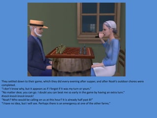 They settled down to their game, which they did every evening after supper, and after Noah’s outdoor chores were
completed.
“I don’t know why, but it appears as if I forgot if it was my turn or yours.”
“No matter dear, you can go. I doubt you can beat me so early in the game by having an extra turn.”
Knock knock knock knock!
“Noah? Who would be calling on us at this hour? It is already half past 8!”
“I have no idea, but I will see. Perhaps there is an emergency at one of the other farms.”
 