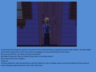 A scared and shivering boy stood on the porch of the small farmhouse, hoping he had the right address. He had walked
many miles to get there, and he was close to changing his mind and bolting into the street.
No, you must do this. You have no choice remember?
But what if they don’t like me? What if they think I am telling stories?
Don’t worry, that won’t happen.
I hope so.
The boy waited for what seemed like an eternity before he saw a shadow move across the window and the sound of
heavy footsteps approached the other side of the door.
 
