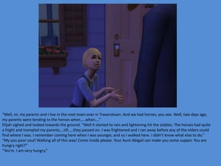 “Well, sir, my parents and I live in the next town over in Traverstown. And we had horses, you see. Well, two days ago,
my parents were tending to the horses when…..when….”
Elijah sighed and looked towards the ground. “Well it started to rain and lightening hit the stables. The horses had quite
a fright and trampled my parents….till…..they passed on. I was frightened and I ran away before any of the elders could
find where I was. I remember coming here when I was younger, and so I walked here. I didn’t know what else to do.”
“My you poor soul! Walking all of this way! Come inside please. Your Aunt Abigail can make you some supper. You are
hungry right?”
“Yes’m. I am very hungry.”
 