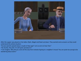 After the supper was placed on the table, Elijah, Abigail and Noah sat down. They wanted some answers so they could
understand the whole situation.
“So your parents passed away a couple of days ago? I am so sorry to hear that.”
“Yes Auntie, they did. I’m still quite sad about it.”
“I can imagine. Why did you come all the way here instead of going to a neighbor’s house? You are quite too young to be
wandering about alone.”
 
