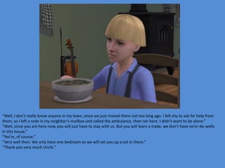 “Well, I don’t really know anyone in my town, since we just moved there not too long ago. I felt shy to ask for help from
them, so I left a note in my neighbor’s mailbox and called the ambulance, then ran here. I didn’t want to be alone.”
“Well, since you are here now, you will just have to stay with us. But you will learn a trade, we don’t have ne’er-do-wells
in this house.”
“Yes’m, of course.”
“Very well then. We only have one bedroom so we will set you up a cot in there.”
“Thank you very much Uncle.”
 