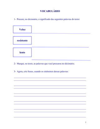 VOCABULÁRIO


1- Procure, no dicionário, o significado das seguintes palavras do texto:



     Veloz



   resistente



      lento



2- Marque, no texto, as palavras que você procurou no dicionário.


3- Agora, crie frases, usando os sinônimos dessas palavras:

_______________________________________________________________
_______________________________________________________________

_______________________________________________________________
_______________________________________________________________

_______________________________________________________________
_______________________________________________________________

_______________________________________________________________
_______________________________________________________________

_______________________________________________________________
_______________________________________________________________

_______________________________________________________________

                                                                            2
 