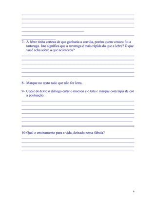 _______________________________________________________________
_______________________________________________________________
_______________________________________________________________
_______________________________________________________________
___________________________________
_______________________________________________________________
___________________
7- A lebre tinha certeza de que ganharia a corrida, porém quem venceu foi a
   tartaruga. Isto significa que a tartaruga é mais rápida do que a lebre? O que
   você acha sobre o que aconteceu?
_______________________________________________________________
_______________________________________________________________
_______________________________________________________________
_______________________________________________________________
_______________________________________________________________
_______________________________________________________________

8- Marque no texto tudo que não for letra.

9- Copie do texto o diálogo entre o macaco e o tatu e marque com lápis de cor
   a pontuação.
_______________________________________________________________
_______________________________________________________________
_______________________________________________________________
_______________________________________________________________
_______________________________________________________________
______________________________________________________________
_______________________________________________________________

10-Qual o ensinamento para a vida, deixado nessa fábula?
_______________________________________________________________
_______________________________________________________________
_______________________________________________________________
_______________________________________________________________




                                                                               4
 