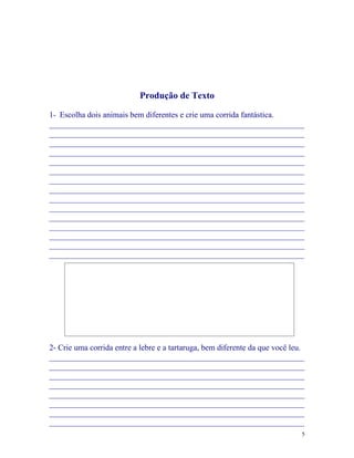 Produção de Texto

1- Escolha dois animais bem diferentes e crie uma corrida fantástica.
_______________________________________________________________
_______________________________________________________________
_______________________________________________________________
_______________________________________________________________
_______________________________________________________________
_______________________________________________________________
_______________________________________________________________
_______________________________________________________________
_______________________________________________________________
_______________________________________________________________
_______________________________________________________________
_______________________________________________________________
_______________________________________________________________
_______________________________________________________________
_______________________________________________________________




2- Crie uma corrida entre a lebre e a tartaruga, bem diferente da que você leu.
_______________________________________________________________
_______________________________________________________________
_______________________________________________________________
_______________________________________________________________
_______________________________________________________________
_______________________________________________________________
_______________________________________________________________
_______________________________________________________________
                                                                              5
 